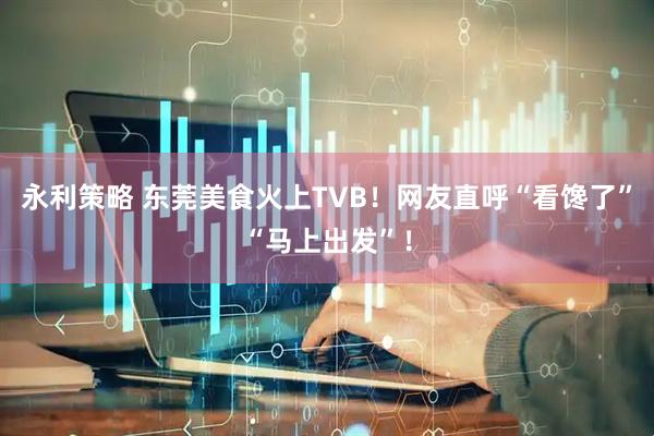 永利策略 东莞美食火上TVB！网友直呼“看馋了”“马上出发”！
