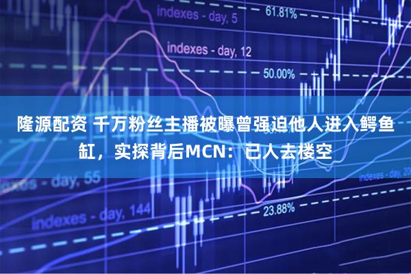 隆源配资 千万粉丝主播被曝曾强迫他人进入鳄鱼缸，实探背后MCN：已人去楼空
