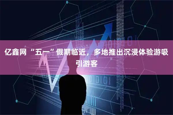 亿鑫网 “五一”假期临近，多地推出沉浸体验游吸引游客